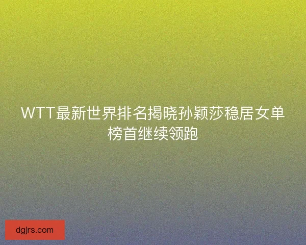 WTT最新世界排名揭晓孙颖莎稳居女单榜首继续领跑