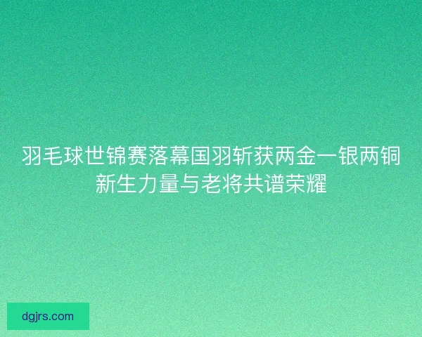 羽毛球世锦赛落幕国羽斩获两金一银两铜新生力量与老将共谱荣耀