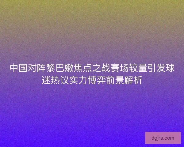 中国对阵黎巴嫩焦点之战赛场较量引发球迷热议实力博弈前景解析