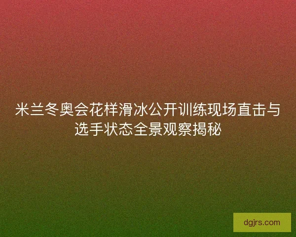 米兰冬奥会花样滑冰公开训练现场直击与选手状态全景观察揭秘