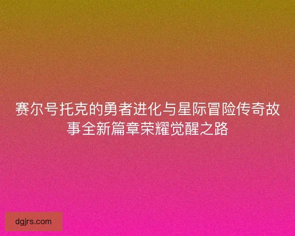 赛尔号托克的勇者进化与星际冒险传奇故事全新篇章荣耀觉醒之路 赛尔号托克的勇者进化与星际冒险传奇故事全新篇章荣耀觉醒之路