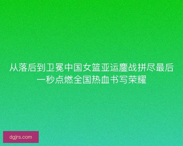 从落后到卫冕中国女篮亚运鏖战拼尽最后一秒点燃全国热血书写荣耀 从落后到卫冕中国女篮亚运鏖战拼尽最后一秒点燃全国热血书写荣耀