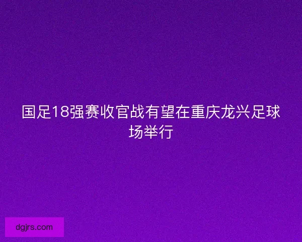 国足18强赛收官战有望在重庆龙兴足球场举行