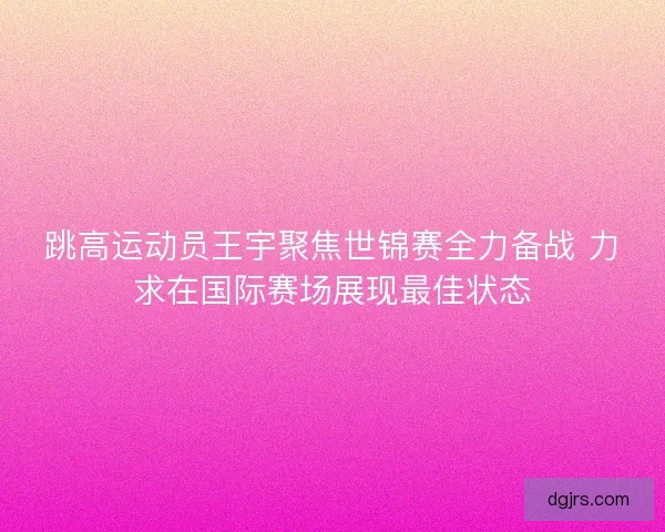 跳高运动员王宇聚焦世锦赛全力备战 力求在国际赛场展现最佳状态