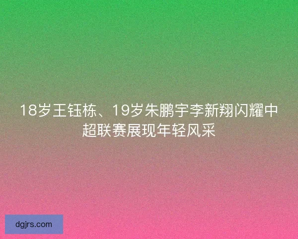 18岁王钰栋、19岁朱鹏宇李新翔闪耀中超联赛展现年轻风采