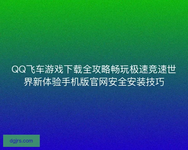 QQ飞车游戏下载全攻略畅玩极速竞速世界新体验手机版官网安全安装技巧