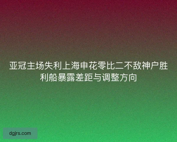 亚冠主场失利上海申花零比二不敌神户胜利船暴露差距与调整方向