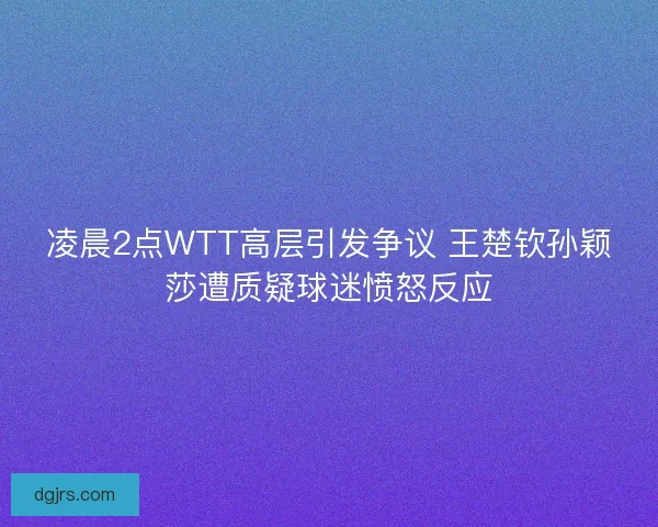 凌晨2点WTT高层引发争议 王楚钦孙颖莎遭质疑球迷愤怒反应
