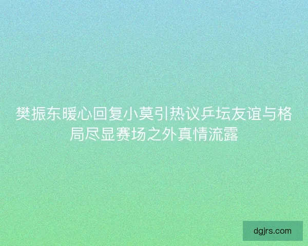 樊振东暖心回复小莫引热议乒坛友谊与格局尽显赛场之外真情流露