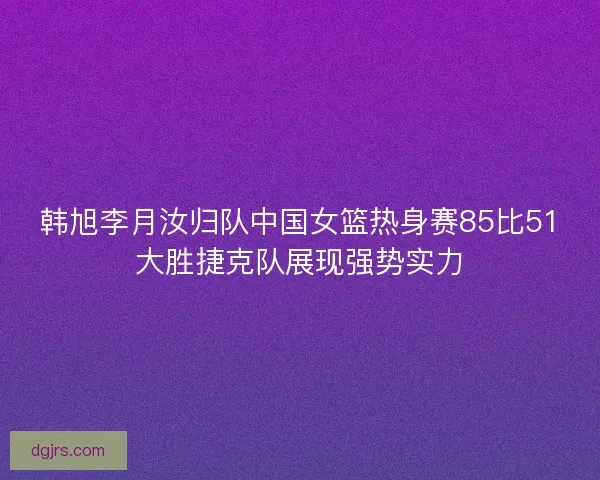 韩旭李月汝归队中国女篮热身赛85比51大胜捷克队展现强势实力
