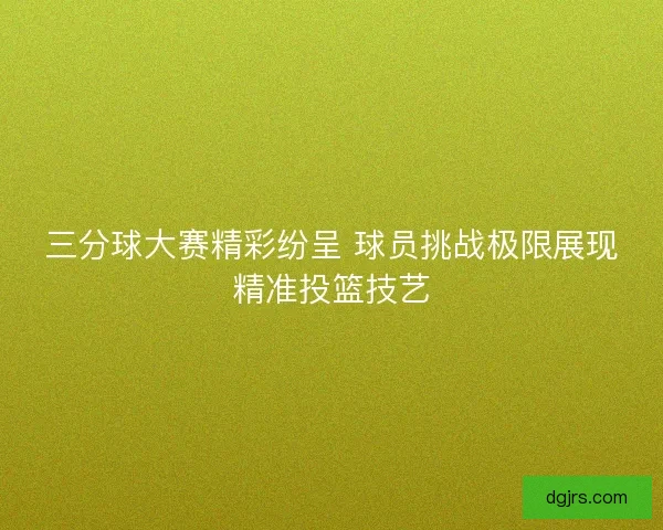 三分球大赛精彩纷呈 球员挑战极限展现精准投篮技艺