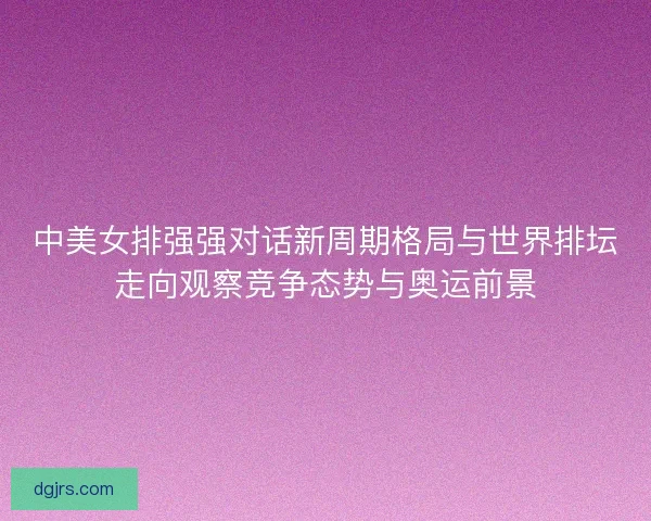 中美女排强强对话新周期格局与世界排坛走向观察竞争态势与奥运前景 中美女排强强对话新周期格局与世界排坛走向观察竞争态势与奥运前景