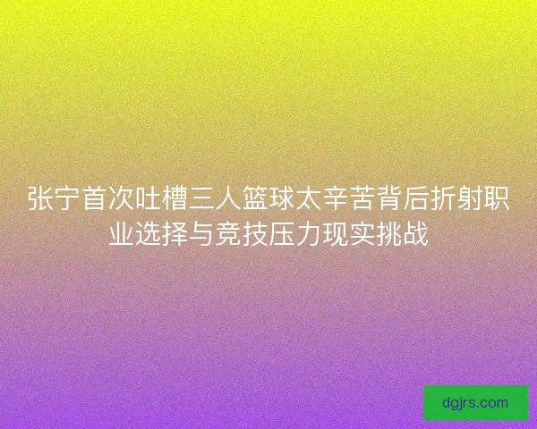 张宁首次吐槽三人篮球太辛苦背后折射职业选择与竞技压力现实挑战