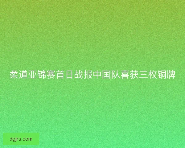 柔道亚锦赛首日战报中国队喜获三枚铜牌