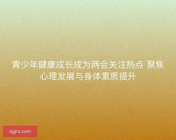 青少年健康成长成为两会关注热点 聚焦心理发展与身体素质提升