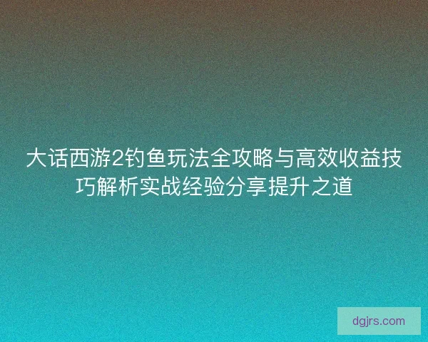 大话西游2钓鱼玩法全攻略与高效收益技巧解析实战经验分享提升之道