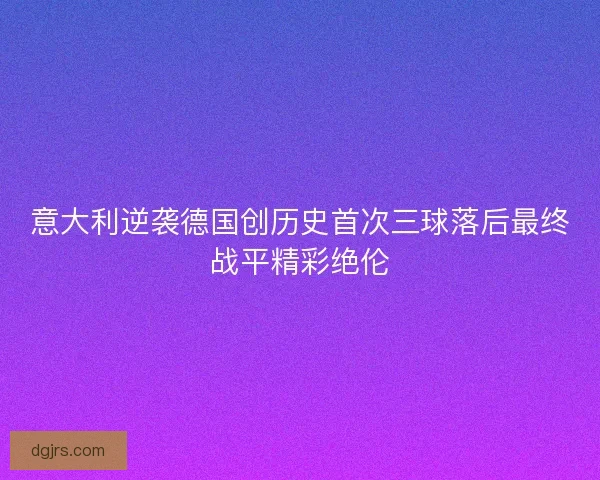 意大利逆袭德国创历史首次三球落后最终战平精彩绝伦