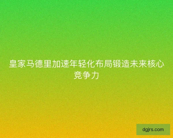 皇家马德里加速年轻化布局锻造未来核心竞争力