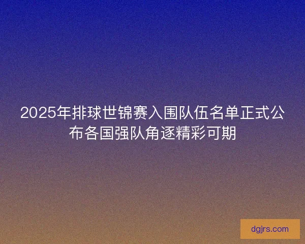 2025年排球世锦赛入围队伍名单正式公布各国强队角逐精彩可期