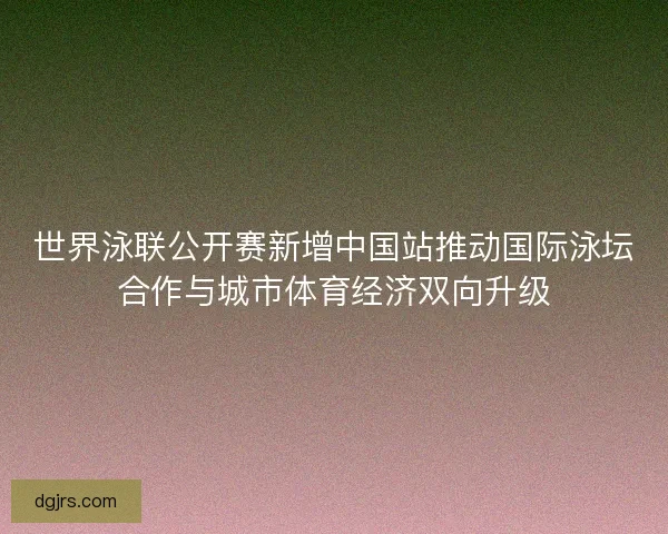 世界泳联公开赛新增中国站推动国际泳坛合作与城市体育经济双向升级