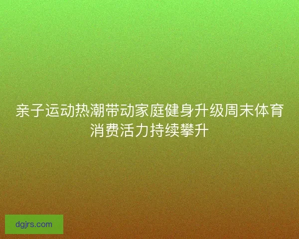 亲子运动热潮带动家庭健身升级周末体育消费活力持续攀升