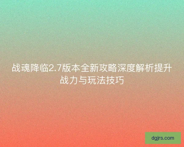 战魂降临2.7版本全新攻略深度解析提升战力与玩法技巧
