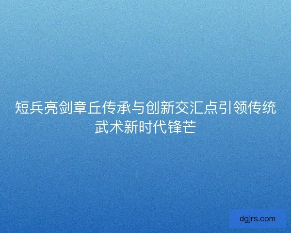短兵亮剑章丘传承与创新交汇点引领传统武术新时代锋芒
