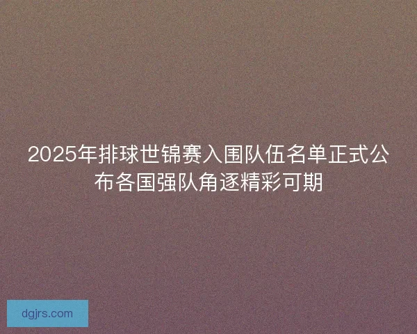 2025年排球世锦赛入围队伍名单正式公布各国强队角逐精彩可期