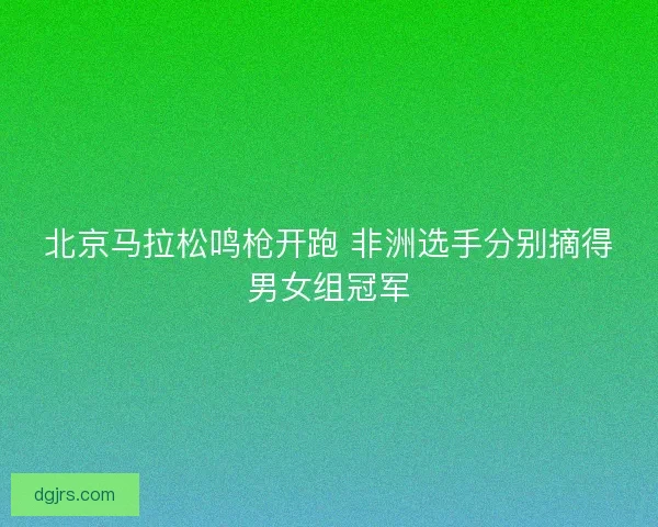 北京马拉松鸣枪开跑 非洲选手分别摘得男女组冠军 北京马拉松鸣枪开跑 非洲选手分别摘得男女组冠军