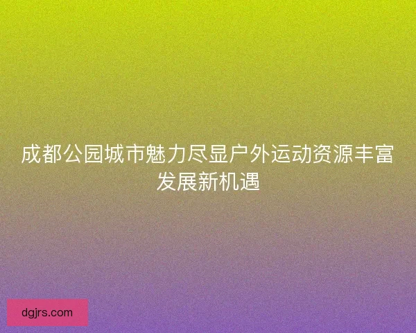 成都公园城市魅力尽显户外运动资源丰富发展新机遇