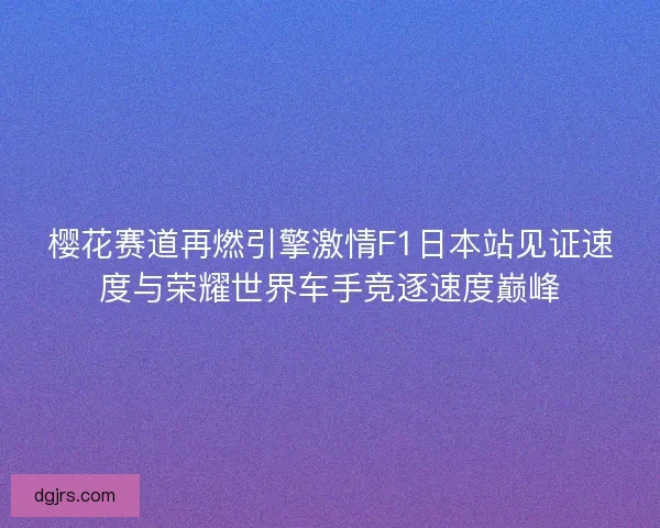 樱花赛道再燃引擎激情F1日本站见证速度与荣耀世界车手竞逐速度巅峰