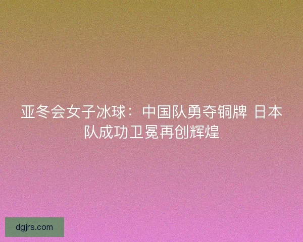 亚冬会女子冰球：中国队勇夺铜牌 日本队成功卫冕再创辉煌