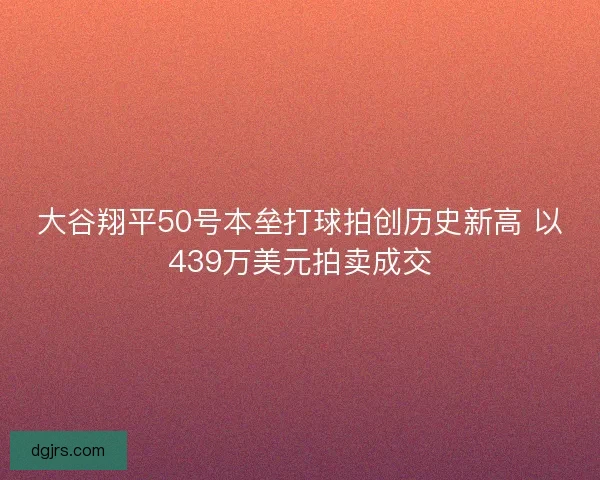 大谷翔平50号本垒打球拍创历史新高 以439万美元拍卖成交