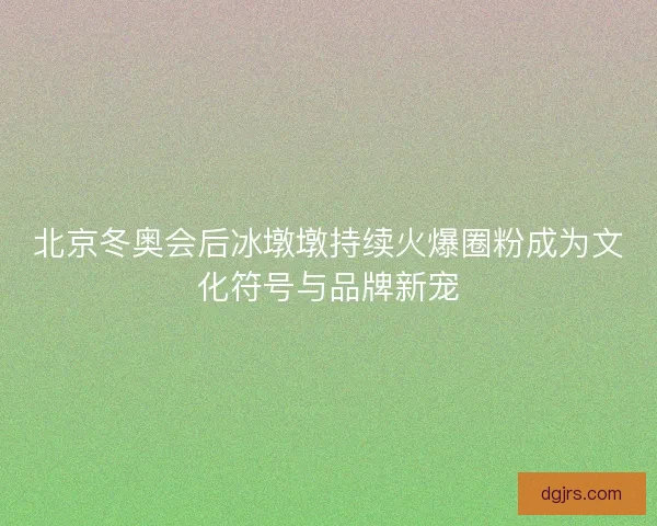 北京冬奥会后冰墩墩持续火爆圈粉成为文化符号与品牌新宠