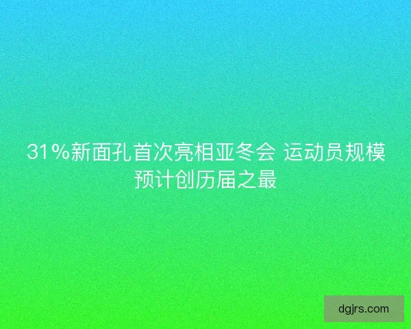 31%新面孔首次亮相亚冬会 运动员规模预计创历届之最