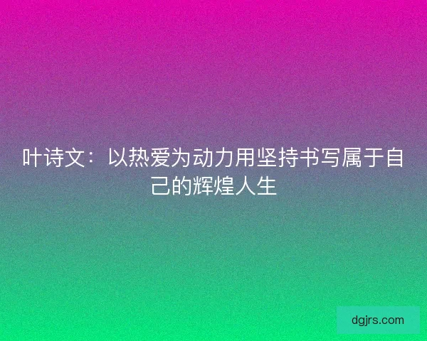 叶诗文:以热爱为动力用坚持书写属于自己的辉煌人生 叶诗文:以热爱为动力用坚持书写属于自己的辉煌人生
