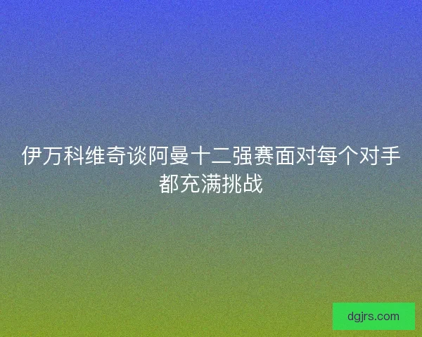 伊万科维奇谈阿曼十二强赛面对每个对手都充满挑战 伊万科维奇谈阿曼十二强赛面对每个对手都充满挑战