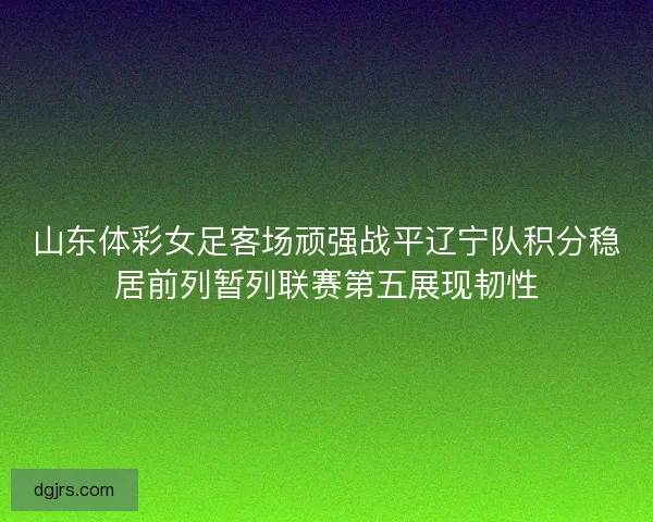 山东体彩女足客场顽强战平辽宁队积分稳居前列暂列联赛第五展现韧性 山东体彩女足客场顽强战平辽宁队积分稳居前列暂列联赛第五展现韧性